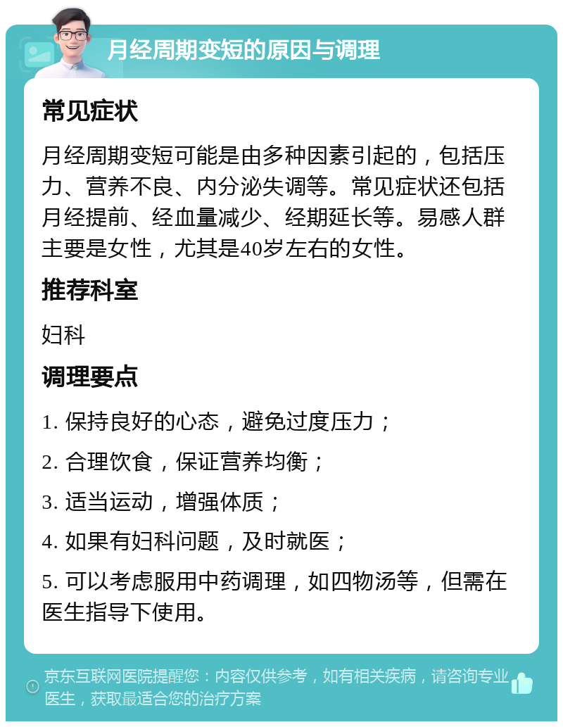 月经周期变短的原因与调理 常见症状 月经周期变短可能是由多种因素引起的，包括压力、营养不良、内分泌失调等。常见症状还包括月经提前、经血量减少、经期延长等。易感人群主要是女性，尤其是40岁左右的女性。 推荐科室 妇科 调理要点 1. 保持良好的心态，避免过度压力； 2. 合理饮食，保证营养均衡； 3. 适当运动，增强体质； 4. 如果有妇科问题，及时就医； 5. 可以考虑服用中药调理，如四物汤等，但需在医生指导下使用。