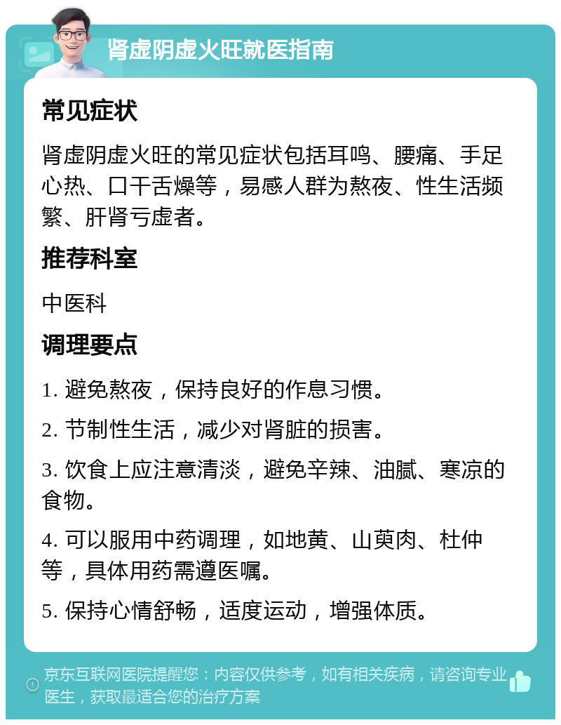 肾虚阴虚火旺就医指南 常见症状 肾虚阴虚火旺的常见症状包括耳鸣、腰痛、手足心热、口干舌燥等，易感人群为熬夜、性生活频繁、肝肾亏虚者。 推荐科室 中医科 调理要点 1. 避免熬夜，保持良好的作息习惯。 2. 节制性生活，减少对肾脏的损害。 3. 饮食上应注意清淡，避免辛辣、油腻、寒凉的食物。 4. 可以服用中药调理，如地黄、山萸肉、杜仲等，具体用药需遵医嘱。 5. 保持心情舒畅，适度运动，增强体质。