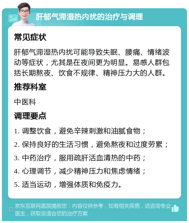 肝郁气滞湿热内扰的治疗与调理 常见症状 肝郁气滞湿热内扰可能导致失眠、腰痛、情绪波动等症状，尤其是在夜间更为明显。易感人群包括长期熬夜、饮食不规律、精神压力大的人群。 推荐科室 中医科 调理要点 1. 调整饮食，避免辛辣刺激和油腻食物； 2. 保持良好的生活习惯，避免熬夜和过度劳累； 3. 中药治疗，服用疏肝活血清热的中药； 4. 心理调节，减少精神压力和焦虑情绪； 5. 适当运动，增强体质和免疫力。