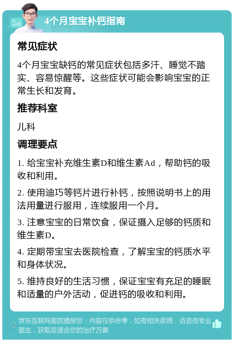 4个月宝宝补钙指南 常见症状 4个月宝宝缺钙的常见症状包括多汗、睡觉不踏实、容易惊醒等。这些症状可能会影响宝宝的正常生长和发育。 推荐科室 儿科 调理要点 1. 给宝宝补充维生素D和维生素Ad，帮助钙的吸收和利用。 2. 使用迪巧等钙片进行补钙，按照说明书上的用法用量进行服用，连续服用一个月。 3. 注意宝宝的日常饮食，保证摄入足够的钙质和维生素D。 4. 定期带宝宝去医院检查，了解宝宝的钙质水平和身体状况。 5. 维持良好的生活习惯，保证宝宝有充足的睡眠和适量的户外活动，促进钙的吸收和利用。