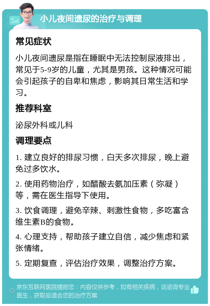 小儿夜间遗尿的治疗与调理 常见症状 小儿夜间遗尿是指在睡眠中无法控制尿液排出，常见于5-9岁的儿童，尤其是男孩。这种情况可能会引起孩子的自卑和焦虑，影响其日常生活和学习。 推荐科室 泌尿外科或儿科 调理要点 1. 建立良好的排尿习惯，白天多次排尿，晚上避免过多饮水。 2. 使用药物治疗，如醋酸去氨加压素（弥凝）等，需在医生指导下使用。 3. 饮食调理，避免辛辣、刺激性食物，多吃富含维生素B的食物。 4. 心理支持，帮助孩子建立自信，减少焦虑和紧张情绪。 5. 定期复查，评估治疗效果，调整治疗方案。