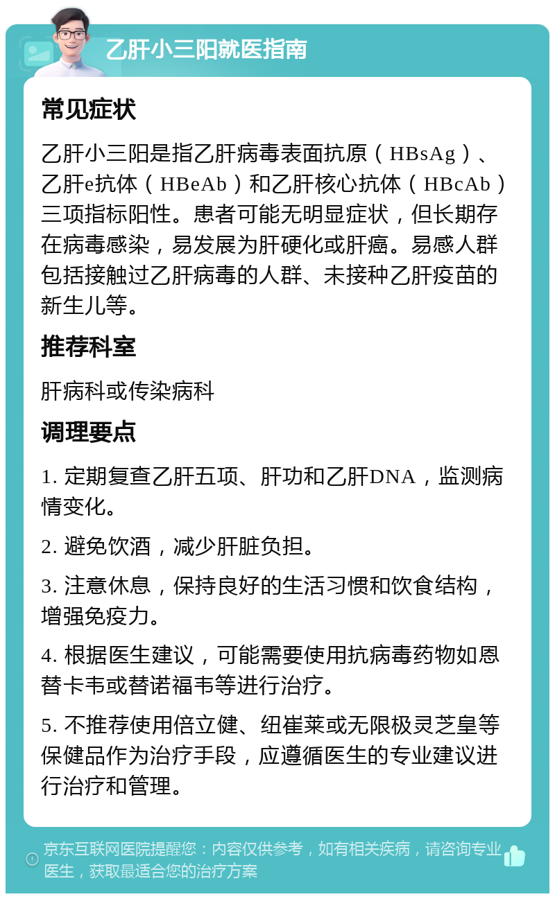 乙肝小三阳就医指南 常见症状 乙肝小三阳是指乙肝病毒表面抗原（HBsAg）、乙肝e抗体（HBeAb）和乙肝核心抗体（HBcAb）三项指标阳性。患者可能无明显症状，但长期存在病毒感染，易发展为肝硬化或肝癌。易感人群包括接触过乙肝病毒的人群、未接种乙肝疫苗的新生儿等。 推荐科室 肝病科或传染病科 调理要点 1. 定期复查乙肝五项、肝功和乙肝DNA，监测病情变化。 2. 避免饮酒，减少肝脏负担。 3. 注意休息，保持良好的生活习惯和饮食结构，增强免疫力。 4. 根据医生建议，可能需要使用抗病毒药物如恩替卡韦或替诺福韦等进行治疗。 5. 不推荐使用倍立健、纽崔莱或无限极灵芝皇等保健品作为治疗手段，应遵循医生的专业建议进行治疗和管理。