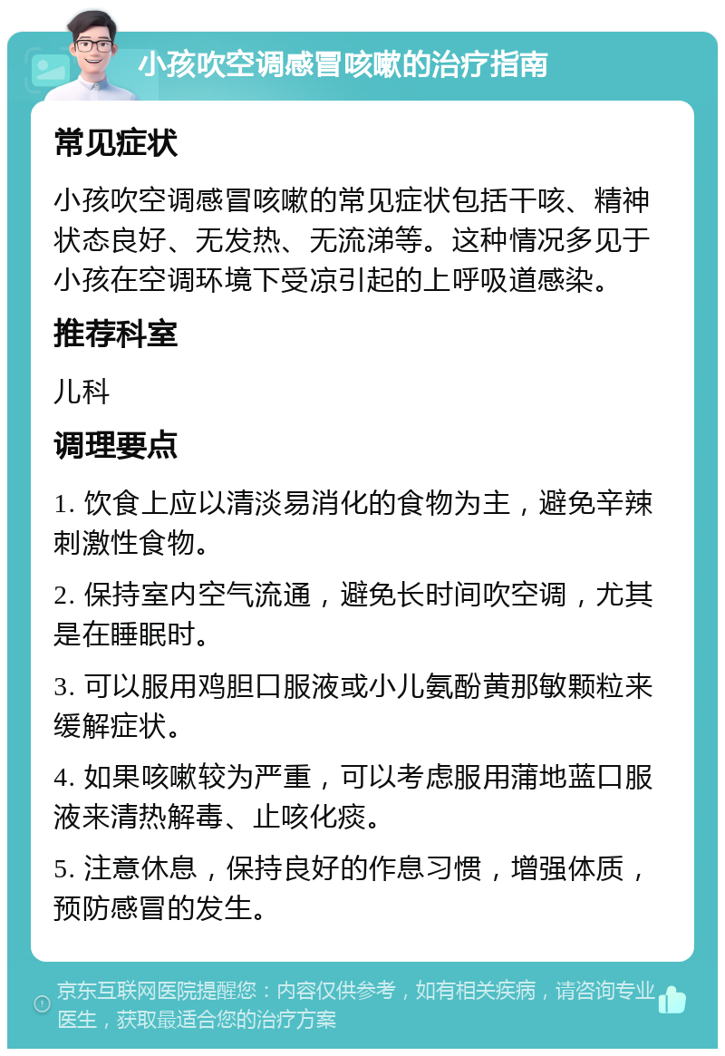 小孩吹空调感冒咳嗽的治疗指南 常见症状 小孩吹空调感冒咳嗽的常见症状包括干咳、精神状态良好、无发热、无流涕等。这种情况多见于小孩在空调环境下受凉引起的上呼吸道感染。 推荐科室 儿科 调理要点 1. 饮食上应以清淡易消化的食物为主，避免辛辣刺激性食物。 2. 保持室内空气流通，避免长时间吹空调，尤其是在睡眠时。 3. 可以服用鸡胆口服液或小儿氨酚黄那敏颗粒来缓解症状。 4. 如果咳嗽较为严重，可以考虑服用蒲地蓝口服液来清热解毒、止咳化痰。 5. 注意休息，保持良好的作息习惯，增强体质，预防感冒的发生。