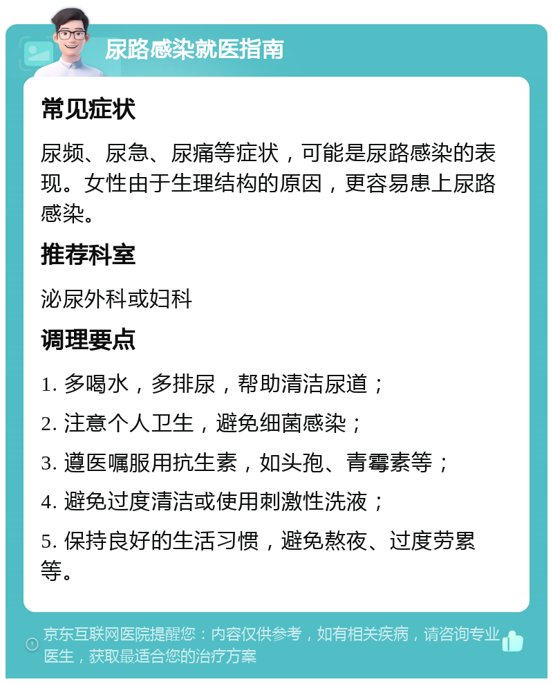 尿路感染就医指南 常见症状 尿频、尿急、尿痛等症状，可能是尿路感染的表现。女性由于生理结构的原因，更容易患上尿路感染。 推荐科室 泌尿外科或妇科 调理要点 1. 多喝水，多排尿，帮助清洁尿道； 2. 注意个人卫生，避免细菌感染； 3. 遵医嘱服用抗生素，如头孢、青霉素等； 4. 避免过度清洁或使用刺激性洗液； 5. 保持良好的生活习惯，避免熬夜、过度劳累等。