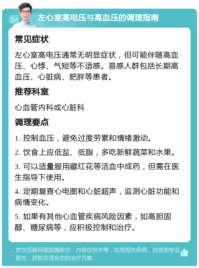 左心室高电压与高血压的调理指南 常见症状 左心室高电压通常无明显症状，但可能伴随高血压、心悸、气短等不适感。易感人群包括长期高血压、心脏病、肥胖等患者。 推荐科室 心血管内科或心脏科 调理要点 1. 控制血压，避免过度劳累和情绪激动。 2. 饮食上应低盐、低脂，多吃新鲜蔬菜和水果。 3. 可以适量服用藏红花等活血中成药，但需在医生指导下使用。 4. 定期复查心电图和心脏超声，监测心脏功能和病情变化。 5. 如果有其他心血管疾病风险因素，如高胆固醇、糖尿病等，应积极控制和治疗。