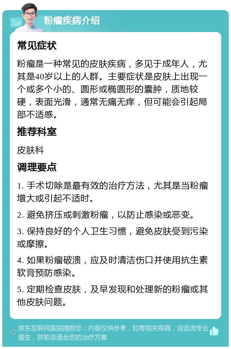 粉瘤疾病介绍 常见症状 粉瘤是一种常见的皮肤疾病，多见于成年人，尤其是40岁以上的人群。主要症状是皮肤上出现一个或多个小的、圆形或椭圆形的囊肿，质地较硬，表面光滑，通常无痛无痒，但可能会引起局部不适感。 推荐科室 皮肤科 调理要点 1. 手术切除是最有效的治疗方法，尤其是当粉瘤增大或引起不适时。 2. 避免挤压或刺激粉瘤，以防止感染或恶变。 3. 保持良好的个人卫生习惯，避免皮肤受到污染或摩擦。 4. 如果粉瘤破溃，应及时清洁伤口并使用抗生素软膏预防感染。 5. 定期检查皮肤，及早发现和处理新的粉瘤或其他皮肤问题。