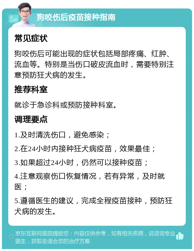 狗咬伤后疫苗接种指南 常见症状 狗咬伤后可能出现的症状包括局部疼痛、红肿、流血等。特别是当伤口破皮流血时，需要特别注意预防狂犬病的发生。 推荐科室 就诊于急诊科或预防接种科室。 调理要点 1.及时清洗伤口，避免感染； 2.在24小时内接种狂犬病疫苗，效果最佳； 3.如果超过24小时，仍然可以接种疫苗； 4.注意观察伤口恢复情况，若有异常，及时就医； 5.遵循医生的建议，完成全程疫苗接种，预防狂犬病的发生。