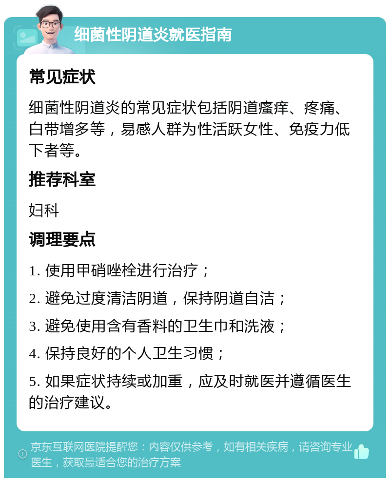 细菌性阴道炎就医指南 常见症状 细菌性阴道炎的常见症状包括阴道瘙痒、疼痛、白带增多等，易感人群为性活跃女性、免疫力低下者等。 推荐科室 妇科 调理要点 1. 使用甲硝唑栓进行治疗； 2. 避免过度清洁阴道，保持阴道自洁； 3. 避免使用含有香料的卫生巾和洗液； 4. 保持良好的个人卫生习惯； 5. 如果症状持续或加重，应及时就医并遵循医生的治疗建议。