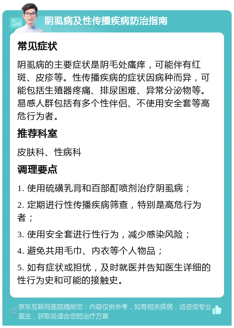 阴虱病及性传播疾病防治指南 常见症状 阴虱病的主要症状是阴毛处瘙痒，可能伴有红斑、皮疹等。性传播疾病的症状因病种而异，可能包括生殖器疼痛、排尿困难、异常分泌物等。易感人群包括有多个性伴侣、不使用安全套等高危行为者。 推荐科室 皮肤科、性病科 调理要点 1. 使用硫磺乳膏和百部酊喷剂治疗阴虱病； 2. 定期进行性传播疾病筛查，特别是高危行为者； 3. 使用安全套进行性行为，减少感染风险； 4. 避免共用毛巾、内衣等个人物品； 5. 如有症状或担忧，及时就医并告知医生详细的性行为史和可能的接触史。