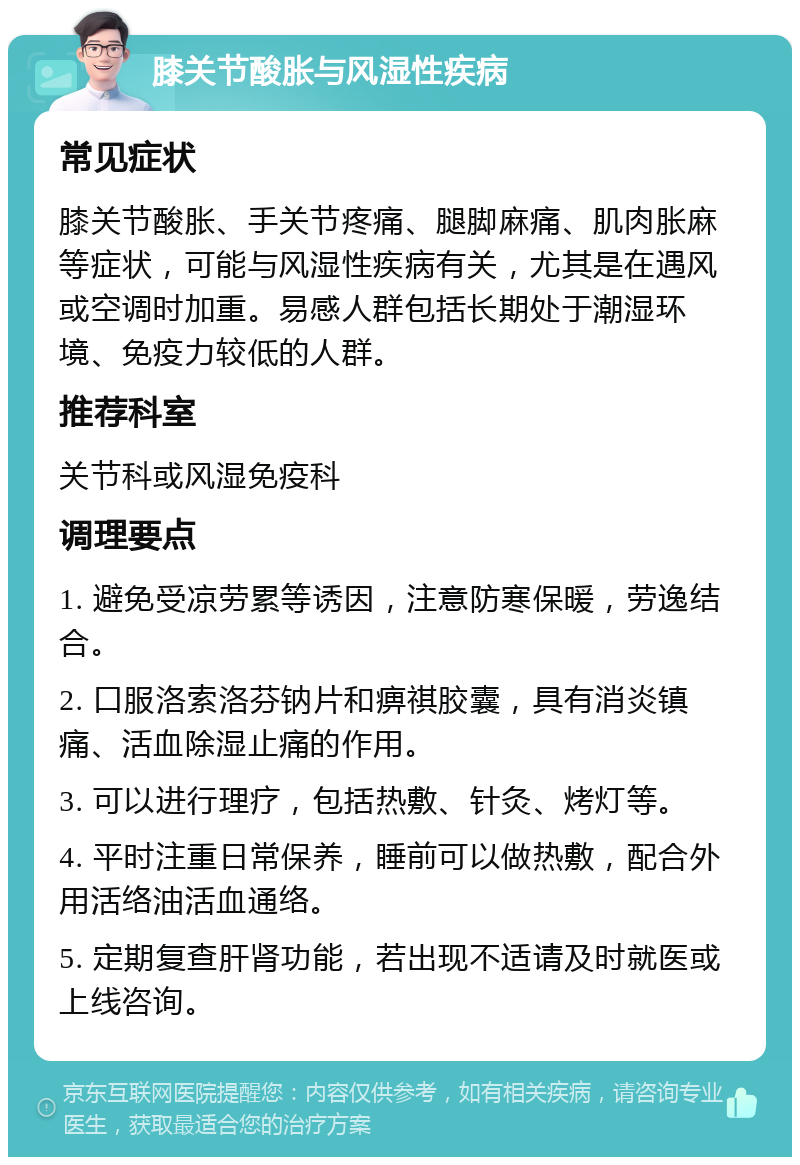 膝关节酸胀与风湿性疾病 常见症状 膝关节酸胀、手关节疼痛、腿脚麻痛、肌肉胀麻等症状，可能与风湿性疾病有关，尤其是在遇风或空调时加重。易感人群包括长期处于潮湿环境、免疫力较低的人群。 推荐科室 关节科或风湿免疫科 调理要点 1. 避免受凉劳累等诱因，注意防寒保暖，劳逸结合。 2. 口服洛索洛芬钠片和痹祺胶囊，具有消炎镇痛、活血除湿止痛的作用。 3. 可以进行理疗，包括热敷、针灸、烤灯等。 4. 平时注重日常保养，睡前可以做热敷，配合外用活络油活血通络。 5. 定期复查肝肾功能，若出现不适请及时就医或上线咨询。