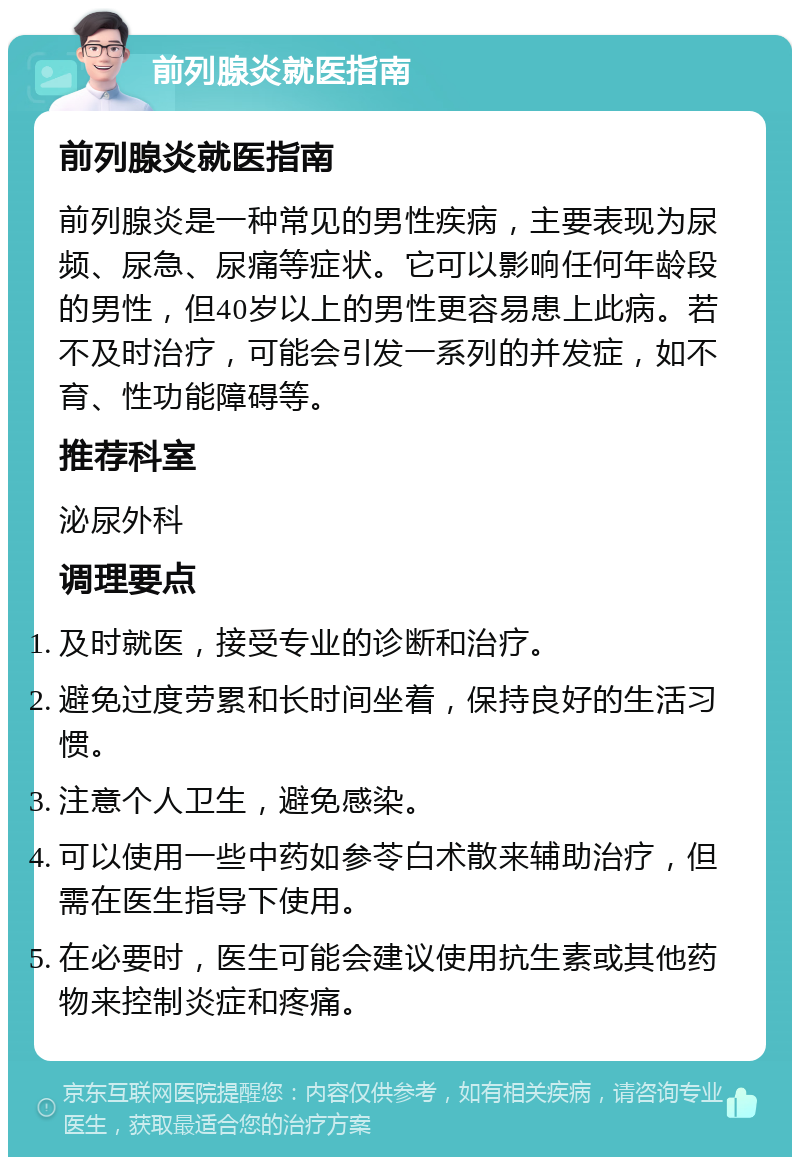 前列腺炎就医指南 前列腺炎就医指南 前列腺炎是一种常见的男性疾病，主要表现为尿频、尿急、尿痛等症状。它可以影响任何年龄段的男性，但40岁以上的男性更容易患上此病。若不及时治疗，可能会引发一系列的并发症，如不育、性功能障碍等。 推荐科室 泌尿外科 调理要点 及时就医，接受专业的诊断和治疗。 避免过度劳累和长时间坐着，保持良好的生活习惯。 注意个人卫生，避免感染。 可以使用一些中药如参苓白术散来辅助治疗，但需在医生指导下使用。 在必要时，医生可能会建议使用抗生素或其他药物来控制炎症和疼痛。