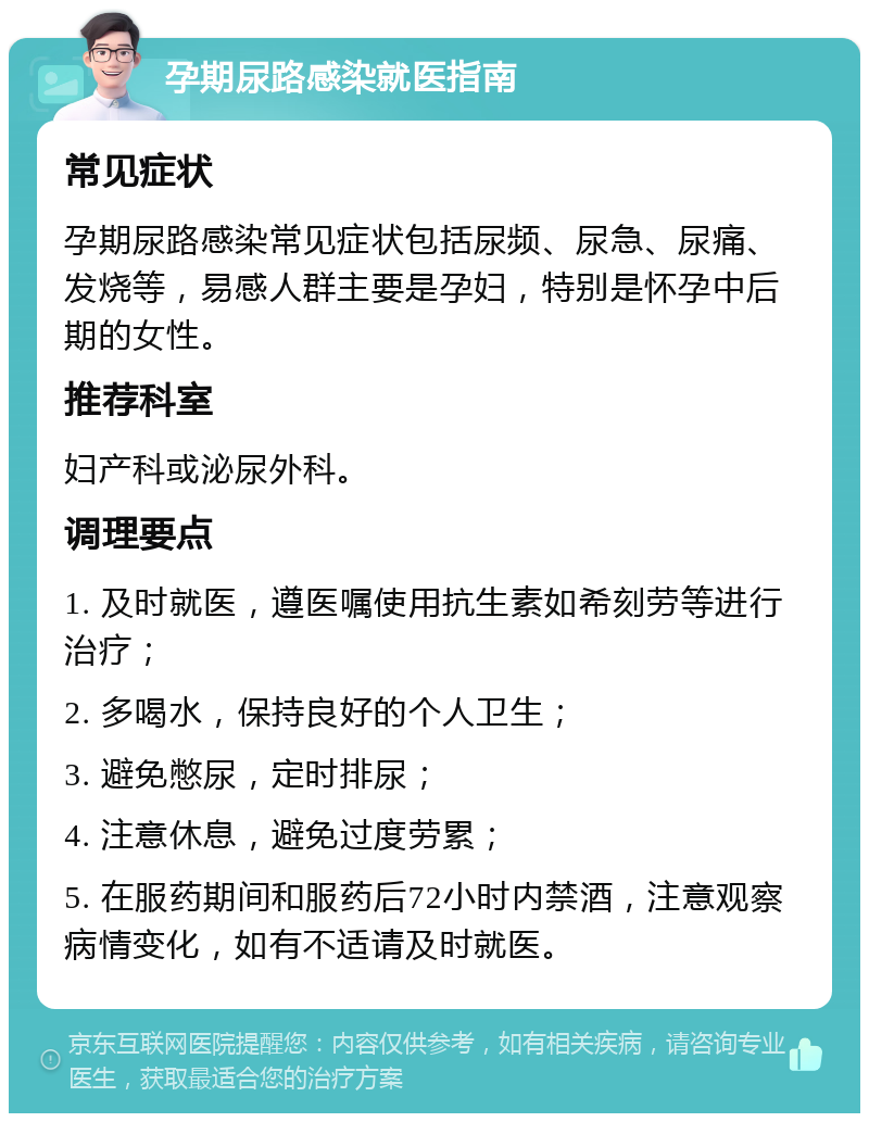 孕期尿路感染就医指南 常见症状 孕期尿路感染常见症状包括尿频、尿急、尿痛、发烧等，易感人群主要是孕妇，特别是怀孕中后期的女性。 推荐科室 妇产科或泌尿外科。 调理要点 1. 及时就医，遵医嘱使用抗生素如希刻劳等进行治疗； 2. 多喝水，保持良好的个人卫生； 3. 避免憋尿，定时排尿； 4. 注意休息，避免过度劳累； 5. 在服药期间和服药后72小时内禁酒，注意观察病情变化，如有不适请及时就医。