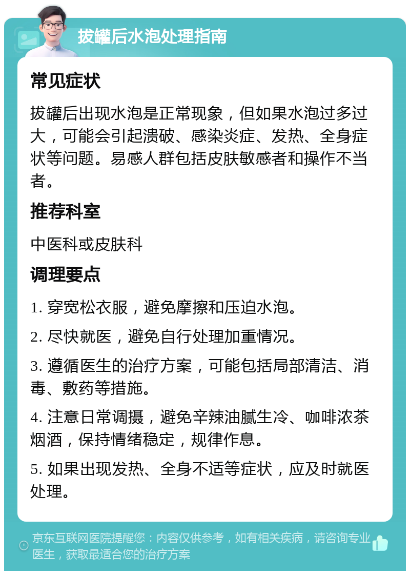 拔罐后水泡处理指南 常见症状 拔罐后出现水泡是正常现象，但如果水泡过多过大，可能会引起溃破、感染炎症、发热、全身症状等问题。易感人群包括皮肤敏感者和操作不当者。 推荐科室 中医科或皮肤科 调理要点 1. 穿宽松衣服，避免摩擦和压迫水泡。 2. 尽快就医，避免自行处理加重情况。 3. 遵循医生的治疗方案，可能包括局部清洁、消毒、敷药等措施。 4. 注意日常调摄，避免辛辣油腻生冷、咖啡浓茶烟酒，保持情绪稳定，规律作息。 5. 如果出现发热、全身不适等症状，应及时就医处理。