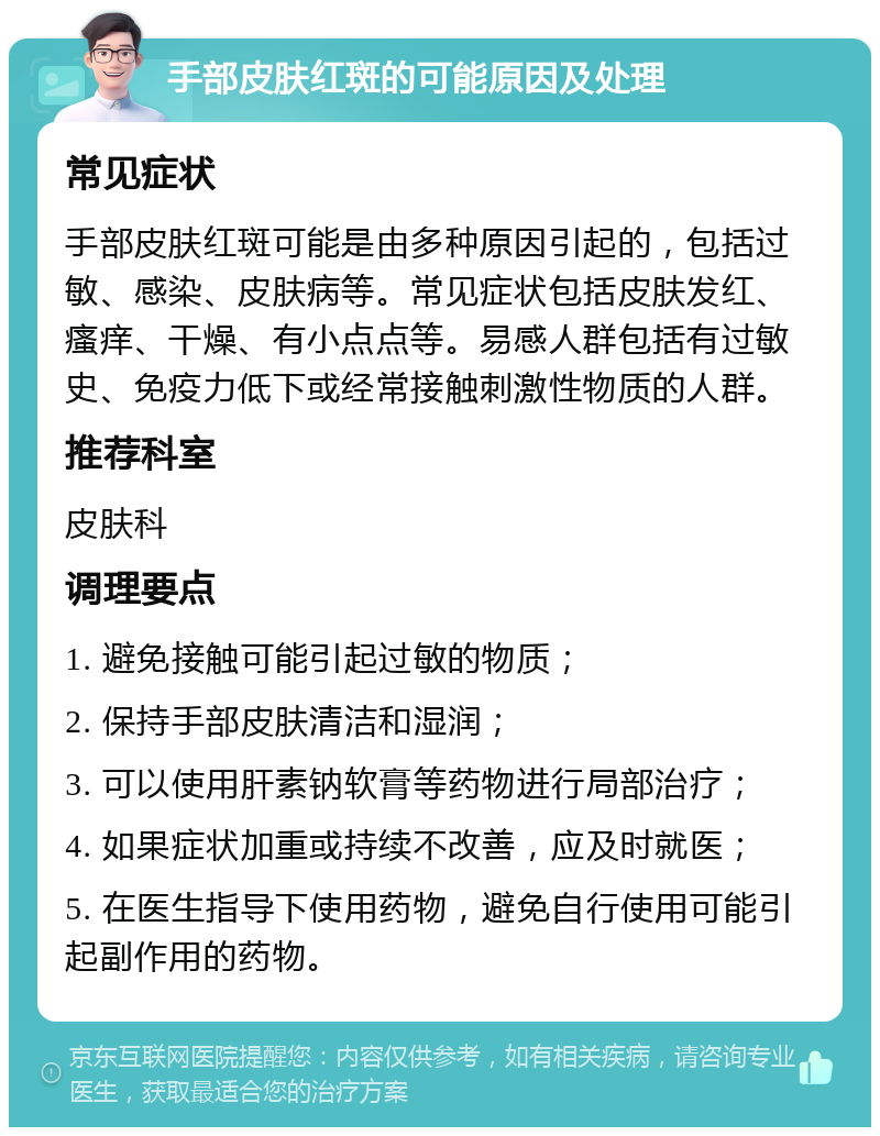 手部皮肤红斑的可能原因及处理 常见症状 手部皮肤红斑可能是由多种原因引起的，包括过敏、感染、皮肤病等。常见症状包括皮肤发红、瘙痒、干燥、有小点点等。易感人群包括有过敏史、免疫力低下或经常接触刺激性物质的人群。 推荐科室 皮肤科 调理要点 1. 避免接触可能引起过敏的物质； 2. 保持手部皮肤清洁和湿润； 3. 可以使用肝素钠软膏等药物进行局部治疗； 4. 如果症状加重或持续不改善，应及时就医； 5. 在医生指导下使用药物，避免自行使用可能引起副作用的药物。