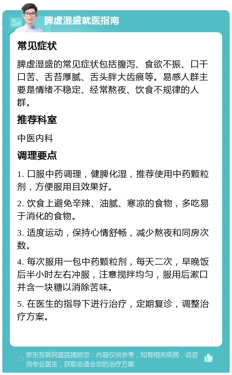 脾虚湿盛就医指南 常见症状 脾虚湿盛的常见症状包括腹泻、食欲不振、口干口苦、舌苔厚腻、舌头胖大齿痕等。易感人群主要是情绪不稳定、经常熬夜、饮食不规律的人群。 推荐科室 中医内科 调理要点 1. 口服中药调理，健脾化湿，推荐使用中药颗粒剂，方便服用且效果好。 2. 饮食上避免辛辣、油腻、寒凉的食物，多吃易于消化的食物。 3. 适度运动，保持心情舒畅，减少熬夜和同房次数。 4. 每次服用一包中药颗粒剂，每天二次，早晚饭后半小时左右冲服，注意搅拌均匀，服用后漱口并含一块糖以消除苦味。 5. 在医生的指导下进行治疗，定期复诊，调整治疗方案。