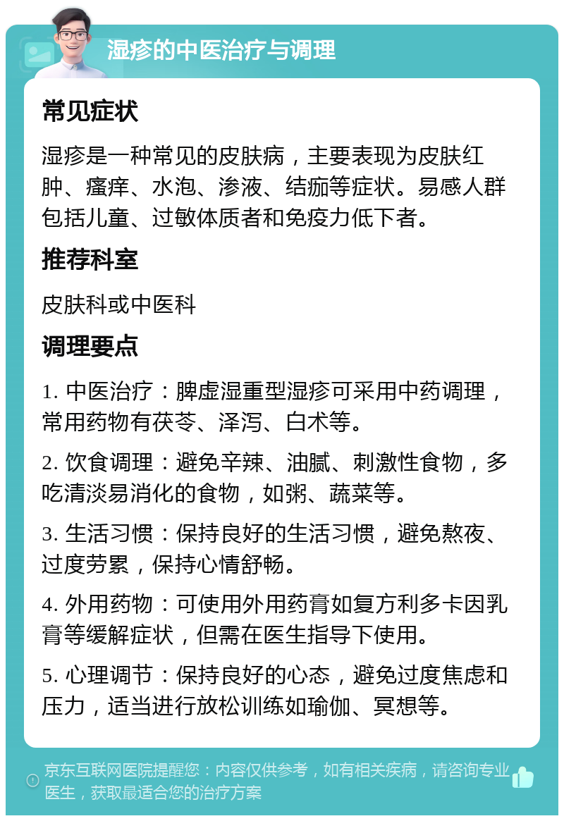 湿疹的中医治疗与调理 常见症状 湿疹是一种常见的皮肤病，主要表现为皮肤红肿、瘙痒、水泡、渗液、结痂等症状。易感人群包括儿童、过敏体质者和免疫力低下者。 推荐科室 皮肤科或中医科 调理要点 1. 中医治疗：脾虚湿重型湿疹可采用中药调理，常用药物有茯苓、泽泻、白术等。 2. 饮食调理：避免辛辣、油腻、刺激性食物，多吃清淡易消化的食物，如粥、蔬菜等。 3. 生活习惯：保持良好的生活习惯，避免熬夜、过度劳累，保持心情舒畅。 4. 外用药物：可使用外用药膏如复方利多卡因乳膏等缓解症状，但需在医生指导下使用。 5. 心理调节：保持良好的心态，避免过度焦虑和压力，适当进行放松训练如瑜伽、冥想等。