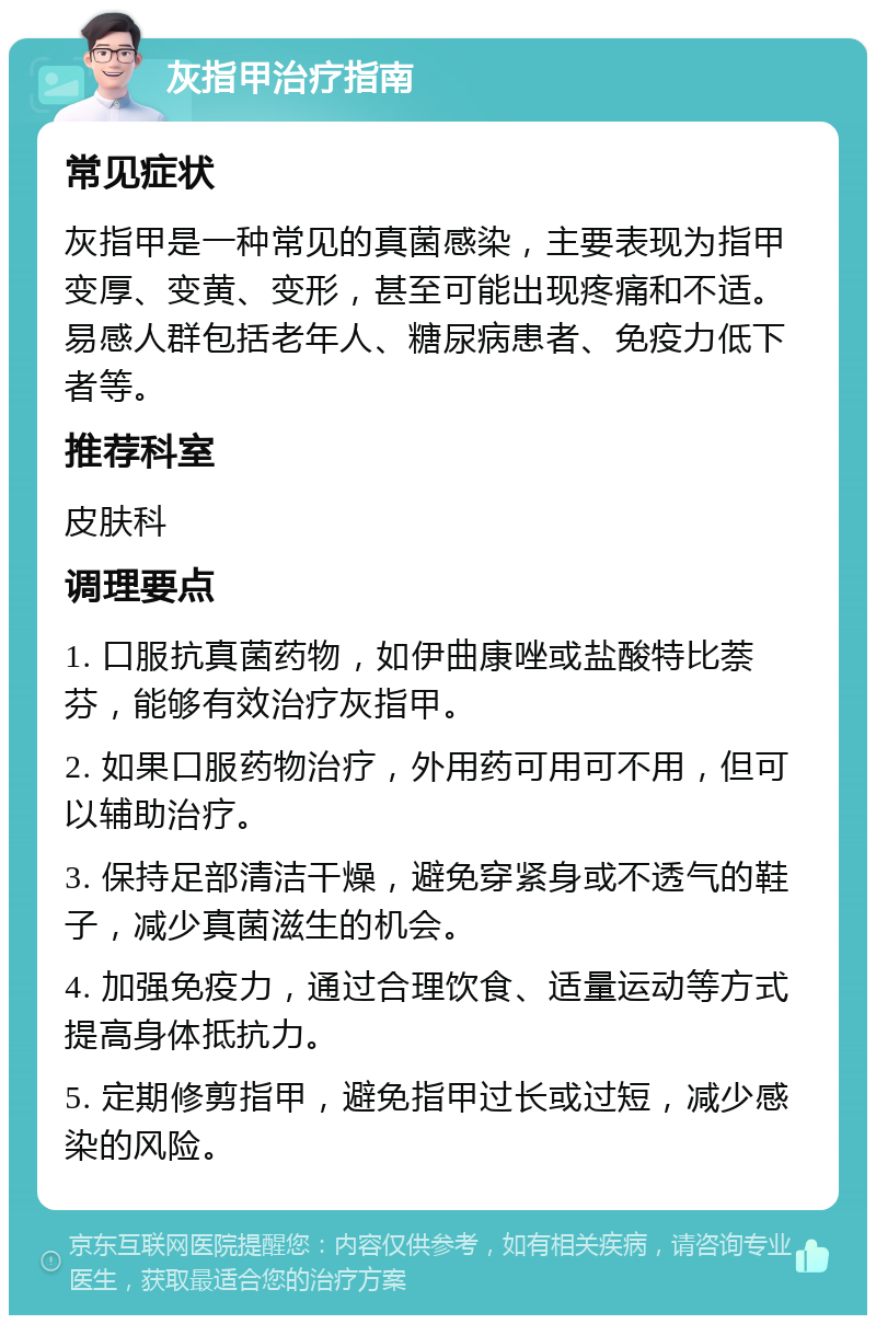 灰指甲治疗指南 常见症状 灰指甲是一种常见的真菌感染，主要表现为指甲变厚、变黄、变形，甚至可能出现疼痛和不适。易感人群包括老年人、糖尿病患者、免疫力低下者等。 推荐科室 皮肤科 调理要点 1. 口服抗真菌药物，如伊曲康唑或盐酸特比萘芬，能够有效治疗灰指甲。 2. 如果口服药物治疗，外用药可用可不用，但可以辅助治疗。 3. 保持足部清洁干燥，避免穿紧身或不透气的鞋子，减少真菌滋生的机会。 4. 加强免疫力，通过合理饮食、适量运动等方式提高身体抵抗力。 5. 定期修剪指甲，避免指甲过长或过短，减少感染的风险。