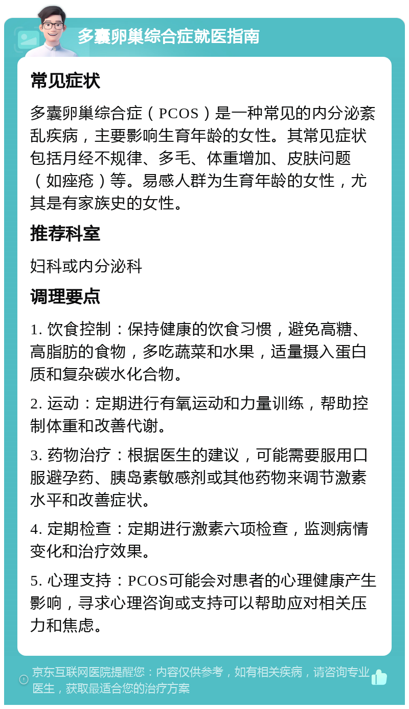 多囊卵巢综合症就医指南 常见症状 多囊卵巢综合症（PCOS）是一种常见的内分泌紊乱疾病，主要影响生育年龄的女性。其常见症状包括月经不规律、多毛、体重增加、皮肤问题（如痤疮）等。易感人群为生育年龄的女性，尤其是有家族史的女性。 推荐科室 妇科或内分泌科 调理要点 1. 饮食控制：保持健康的饮食习惯，避免高糖、高脂肪的食物，多吃蔬菜和水果，适量摄入蛋白质和复杂碳水化合物。 2. 运动：定期进行有氧运动和力量训练，帮助控制体重和改善代谢。 3. 药物治疗：根据医生的建议，可能需要服用口服避孕药、胰岛素敏感剂或其他药物来调节激素水平和改善症状。 4. 定期检查：定期进行激素六项检查，监测病情变化和治疗效果。 5. 心理支持：PCOS可能会对患者的心理健康产生影响，寻求心理咨询或支持可以帮助应对相关压力和焦虑。