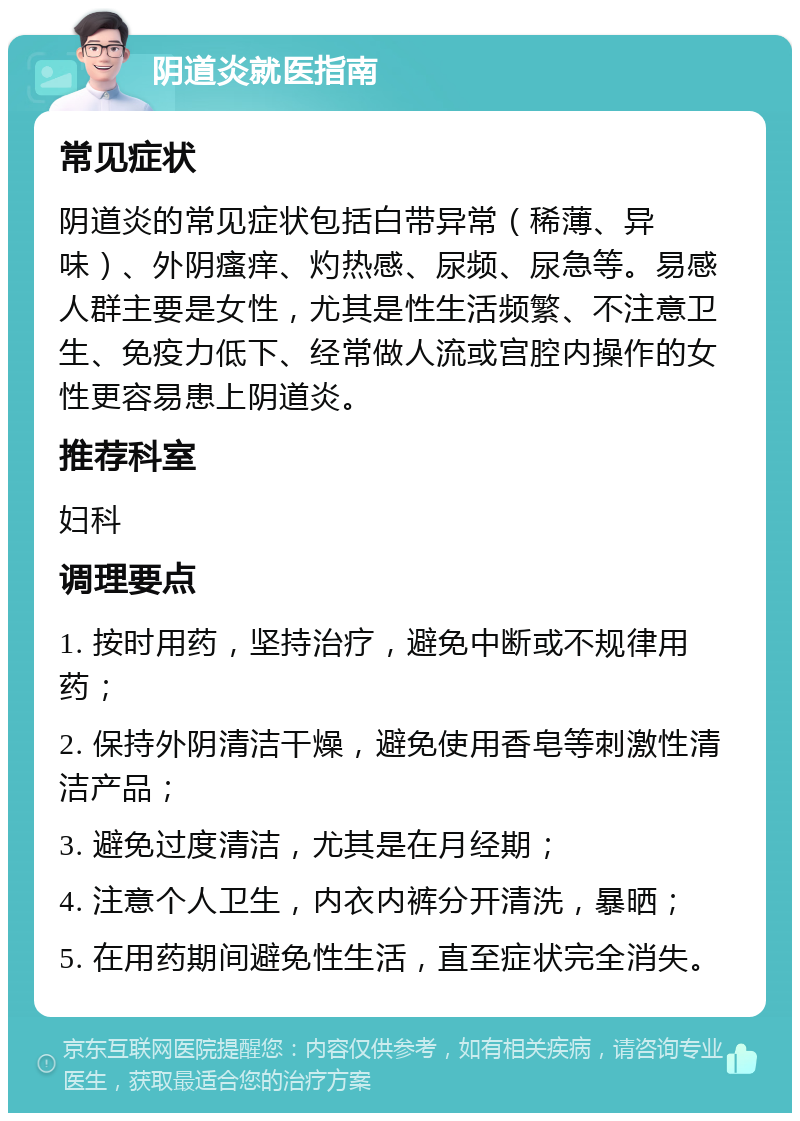 阴道炎就医指南 常见症状 阴道炎的常见症状包括白带异常（稀薄、异味）、外阴瘙痒、灼热感、尿频、尿急等。易感人群主要是女性，尤其是性生活频繁、不注意卫生、免疫力低下、经常做人流或宫腔内操作的女性更容易患上阴道炎。 推荐科室 妇科 调理要点 1. 按时用药，坚持治疗，避免中断或不规律用药； 2. 保持外阴清洁干燥，避免使用香皂等刺激性清洁产品； 3. 避免过度清洁，尤其是在月经期； 4. 注意个人卫生，内衣内裤分开清洗，暴晒； 5. 在用药期间避免性生活，直至症状完全消失。