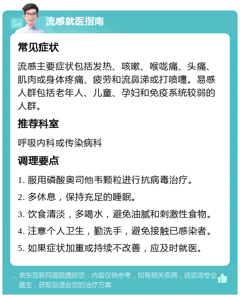 流感就医指南 常见症状 流感主要症状包括发热、咳嗽、喉咙痛、头痛、肌肉或身体疼痛、疲劳和流鼻涕或打喷嚏。易感人群包括老年人、儿童、孕妇和免疫系统较弱的人群。 推荐科室 呼吸内科或传染病科 调理要点 1. 服用磷酸奥司他韦颗粒进行抗病毒治疗。 2. 多休息，保持充足的睡眠。 3. 饮食清淡，多喝水，避免油腻和刺激性食物。 4. 注意个人卫生，勤洗手，避免接触已感染者。 5. 如果症状加重或持续不改善，应及时就医。