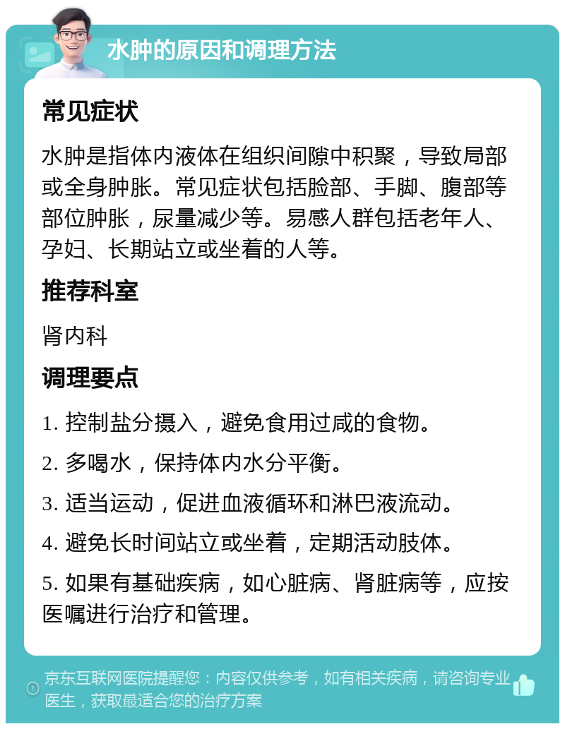 水肿的原因和调理方法 常见症状 水肿是指体内液体在组织间隙中积聚，导致局部或全身肿胀。常见症状包括脸部、手脚、腹部等部位肿胀，尿量减少等。易感人群包括老年人、孕妇、长期站立或坐着的人等。 推荐科室 肾内科 调理要点 1. 控制盐分摄入，避免食用过咸的食物。 2. 多喝水，保持体内水分平衡。 3. 适当运动，促进血液循环和淋巴液流动。 4. 避免长时间站立或坐着，定期活动肢体。 5. 如果有基础疾病，如心脏病、肾脏病等，应按医嘱进行治疗和管理。