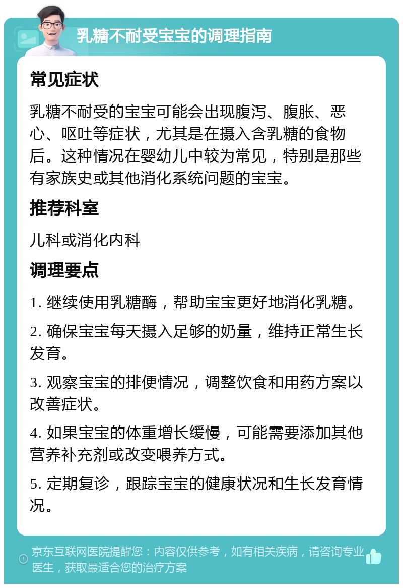 乳糖不耐受宝宝的调理指南 常见症状 乳糖不耐受的宝宝可能会出现腹泻、腹胀、恶心、呕吐等症状，尤其是在摄入含乳糖的食物后。这种情况在婴幼儿中较为常见，特别是那些有家族史或其他消化系统问题的宝宝。 推荐科室 儿科或消化内科 调理要点 1. 继续使用乳糖酶，帮助宝宝更好地消化乳糖。 2. 确保宝宝每天摄入足够的奶量，维持正常生长发育。 3. 观察宝宝的排便情况，调整饮食和用药方案以改善症状。 4. 如果宝宝的体重增长缓慢，可能需要添加其他营养补充剂或改变喂养方式。 5. 定期复诊，跟踪宝宝的健康状况和生长发育情况。