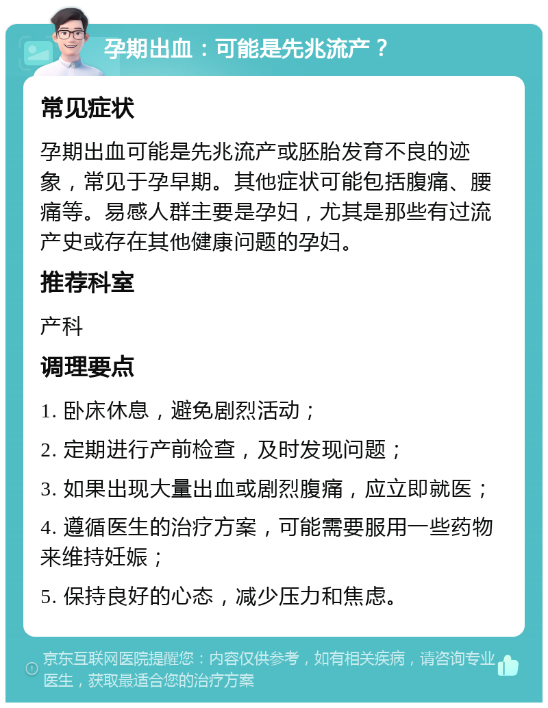 孕期出血：可能是先兆流产？ 常见症状 孕期出血可能是先兆流产或胚胎发育不良的迹象，常见于孕早期。其他症状可能包括腹痛、腰痛等。易感人群主要是孕妇，尤其是那些有过流产史或存在其他健康问题的孕妇。 推荐科室 产科 调理要点 1. 卧床休息，避免剧烈活动； 2. 定期进行产前检查，及时发现问题； 3. 如果出现大量出血或剧烈腹痛，应立即就医； 4. 遵循医生的治疗方案，可能需要服用一些药物来维持妊娠； 5. 保持良好的心态，减少压力和焦虑。