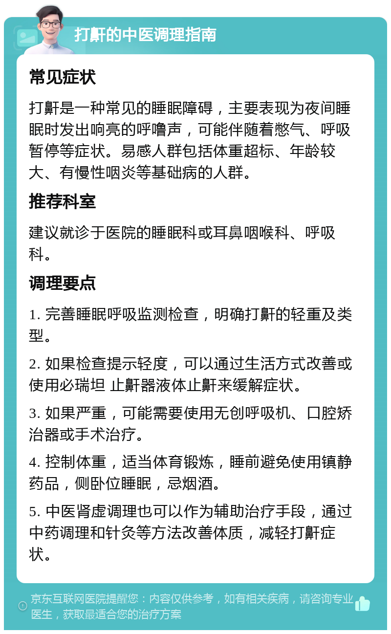 打鼾的中医调理指南 常见症状 打鼾是一种常见的睡眠障碍，主要表现为夜间睡眠时发出响亮的呼噜声，可能伴随着憋气、呼吸暂停等症状。易感人群包括体重超标、年龄较大、有慢性咽炎等基础病的人群。 推荐科室 建议就诊于医院的睡眠科或耳鼻咽喉科、呼吸科。 调理要点 1. 完善睡眠呼吸监测检查，明确打鼾的轻重及类型。 2. 如果检查提示轻度，可以通过生活方式改善或使用必瑞坦 止鼾器液体止鼾来缓解症状。 3. 如果严重，可能需要使用无创呼吸机、口腔矫治器或手术治疗。 4. 控制体重，适当体育锻炼，睡前避免使用镇静药品，侧卧位睡眠，忌烟酒。 5. 中医肾虚调理也可以作为辅助治疗手段，通过中药调理和针灸等方法改善体质，减轻打鼾症状。