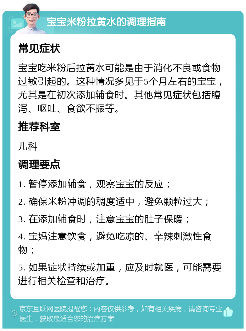 宝宝米粉拉黄水的调理指南 常见症状 宝宝吃米粉后拉黄水可能是由于消化不良或食物过敏引起的。这种情况多见于5个月左右的宝宝，尤其是在初次添加辅食时。其他常见症状包括腹泻、呕吐、食欲不振等。 推荐科室 儿科 调理要点 1. 暂停添加辅食，观察宝宝的反应； 2. 确保米粉冲调的稠度适中，避免颗粒过大； 3. 在添加辅食时，注意宝宝的肚子保暖； 4. 宝妈注意饮食，避免吃凉的、辛辣刺激性食物； 5. 如果症状持续或加重，应及时就医，可能需要进行相关检查和治疗。