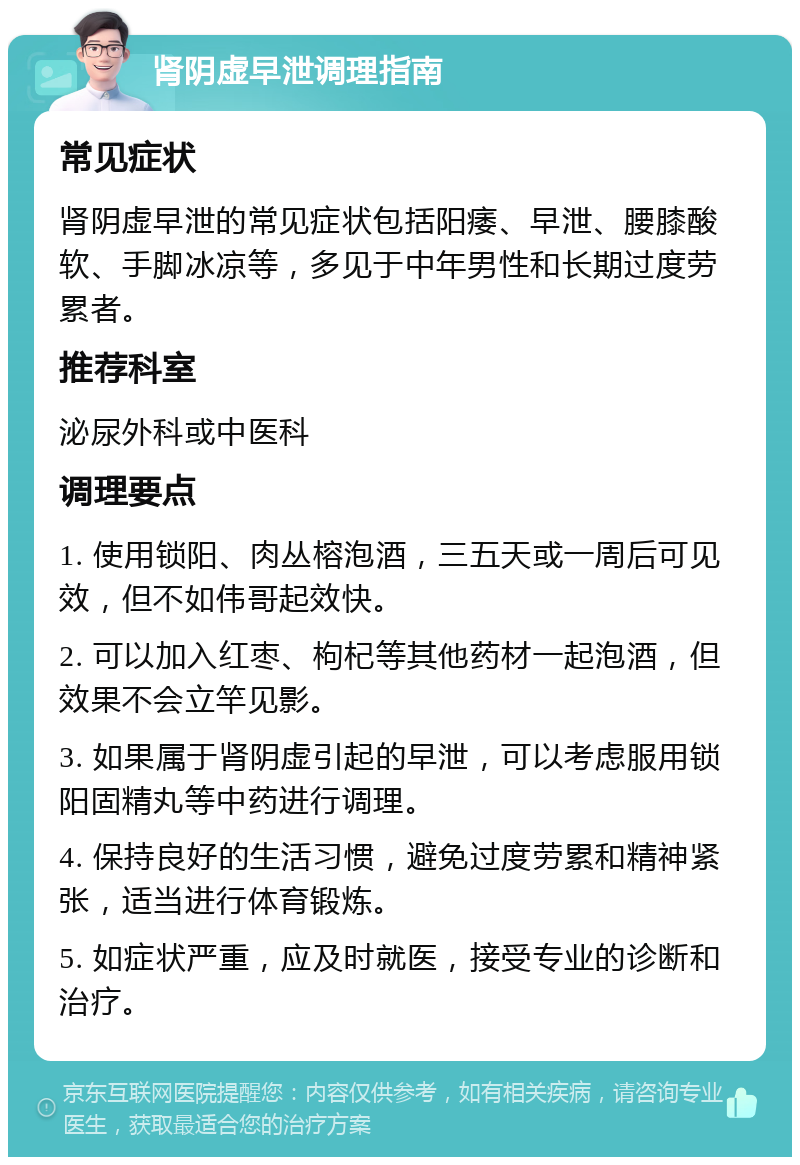 肾阴虚早泄调理指南 常见症状 肾阴虚早泄的常见症状包括阳痿、早泄、腰膝酸软、手脚冰凉等，多见于中年男性和长期过度劳累者。 推荐科室 泌尿外科或中医科 调理要点 1. 使用锁阳、肉丛榕泡酒，三五天或一周后可见效，但不如伟哥起效快。 2. 可以加入红枣、枸杞等其他药材一起泡酒，但效果不会立竿见影。 3. 如果属于肾阴虚引起的早泄，可以考虑服用锁阳固精丸等中药进行调理。 4. 保持良好的生活习惯，避免过度劳累和精神紧张，适当进行体育锻炼。 5. 如症状严重，应及时就医，接受专业的诊断和治疗。