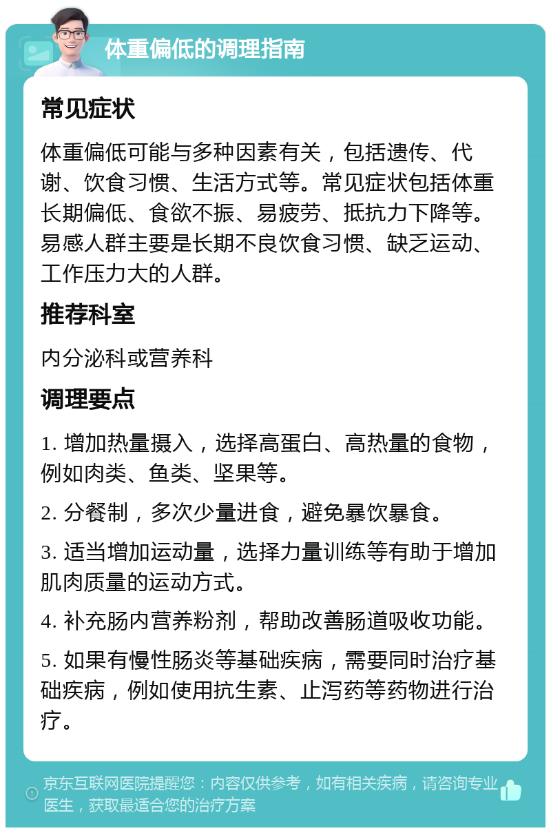 体重偏低的调理指南 常见症状 体重偏低可能与多种因素有关，包括遗传、代谢、饮食习惯、生活方式等。常见症状包括体重长期偏低、食欲不振、易疲劳、抵抗力下降等。易感人群主要是长期不良饮食习惯、缺乏运动、工作压力大的人群。 推荐科室 内分泌科或营养科 调理要点 1. 增加热量摄入，选择高蛋白、高热量的食物，例如肉类、鱼类、坚果等。 2. 分餐制，多次少量进食，避免暴饮暴食。 3. 适当增加运动量，选择力量训练等有助于增加肌肉质量的运动方式。 4. 补充肠内营养粉剂，帮助改善肠道吸收功能。 5. 如果有慢性肠炎等基础疾病，需要同时治疗基础疾病，例如使用抗生素、止泻药等药物进行治疗。