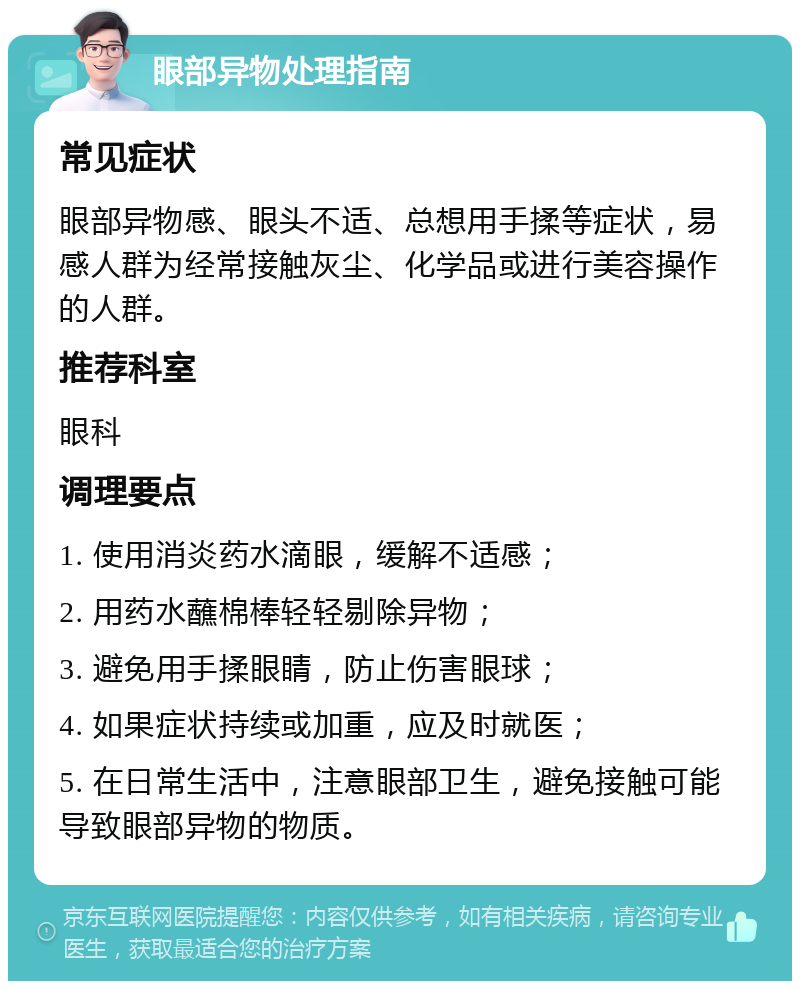 眼部异物处理指南 常见症状 眼部异物感、眼头不适、总想用手揉等症状，易感人群为经常接触灰尘、化学品或进行美容操作的人群。 推荐科室 眼科 调理要点 1. 使用消炎药水滴眼，缓解不适感； 2. 用药水蘸棉棒轻轻剔除异物； 3. 避免用手揉眼睛，防止伤害眼球； 4. 如果症状持续或加重，应及时就医； 5. 在日常生活中，注意眼部卫生，避免接触可能导致眼部异物的物质。