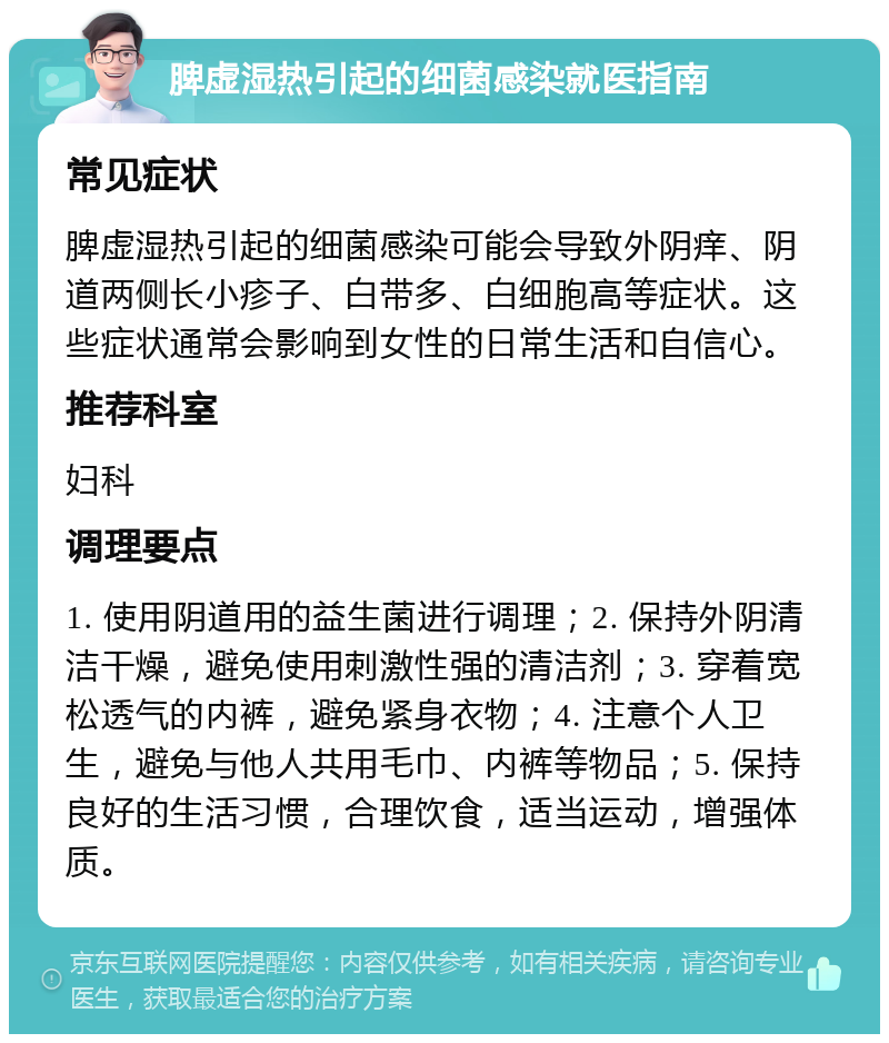 脾虚湿热引起的细菌感染就医指南 常见症状 脾虚湿热引起的细菌感染可能会导致外阴痒、阴道两侧长小疹子、白带多、白细胞高等症状。这些症状通常会影响到女性的日常生活和自信心。 推荐科室 妇科 调理要点 1. 使用阴道用的益生菌进行调理；2. 保持外阴清洁干燥，避免使用刺激性强的清洁剂；3. 穿着宽松透气的内裤，避免紧身衣物；4. 注意个人卫生，避免与他人共用毛巾、内裤等物品；5. 保持良好的生活习惯，合理饮食，适当运动，增强体质。