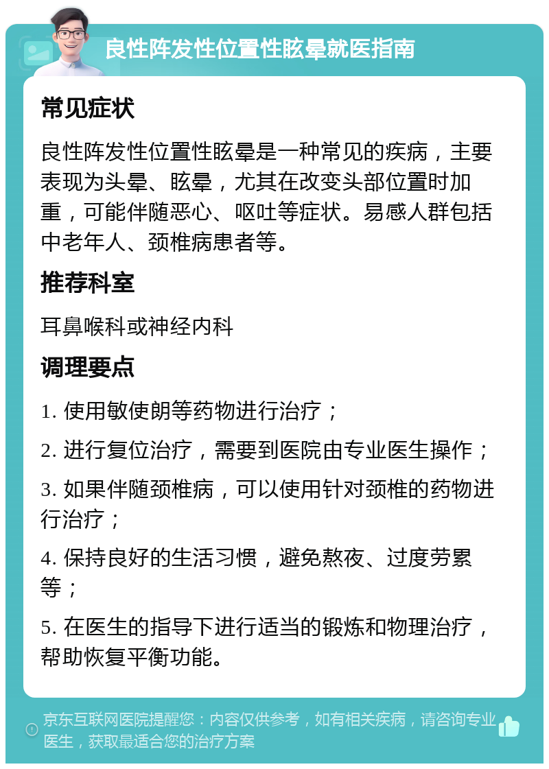 良性阵发性位置性眩晕就医指南 常见症状 良性阵发性位置性眩晕是一种常见的疾病，主要表现为头晕、眩晕，尤其在改变头部位置时加重，可能伴随恶心、呕吐等症状。易感人群包括中老年人、颈椎病患者等。 推荐科室 耳鼻喉科或神经内科 调理要点 1. 使用敏使朗等药物进行治疗； 2. 进行复位治疗，需要到医院由专业医生操作； 3. 如果伴随颈椎病，可以使用针对颈椎的药物进行治疗； 4. 保持良好的生活习惯，避免熬夜、过度劳累等； 5. 在医生的指导下进行适当的锻炼和物理治疗，帮助恢复平衡功能。