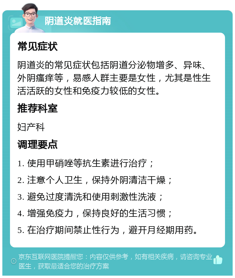 阴道炎就医指南 常见症状 阴道炎的常见症状包括阴道分泌物增多、异味、外阴瘙痒等，易感人群主要是女性，尤其是性生活活跃的女性和免疫力较低的女性。 推荐科室 妇产科 调理要点 1. 使用甲硝唑等抗生素进行治疗； 2. 注意个人卫生，保持外阴清洁干燥； 3. 避免过度清洗和使用刺激性洗液； 4. 增强免疫力，保持良好的生活习惯； 5. 在治疗期间禁止性行为，避开月经期用药。