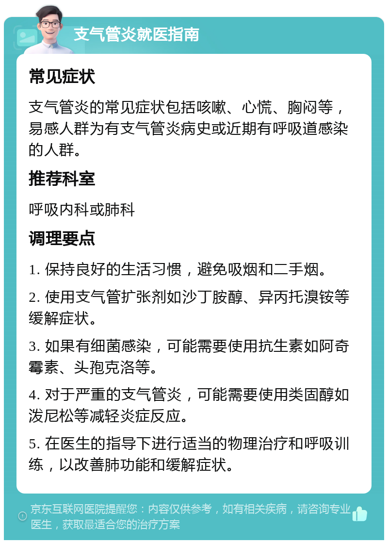 支气管炎就医指南 常见症状 支气管炎的常见症状包括咳嗽、心慌、胸闷等，易感人群为有支气管炎病史或近期有呼吸道感染的人群。 推荐科室 呼吸内科或肺科 调理要点 1. 保持良好的生活习惯，避免吸烟和二手烟。 2. 使用支气管扩张剂如沙丁胺醇、异丙托溴铵等缓解症状。 3. 如果有细菌感染，可能需要使用抗生素如阿奇霉素、头孢克洛等。 4. 对于严重的支气管炎，可能需要使用类固醇如泼尼松等减轻炎症反应。 5. 在医生的指导下进行适当的物理治疗和呼吸训练，以改善肺功能和缓解症状。