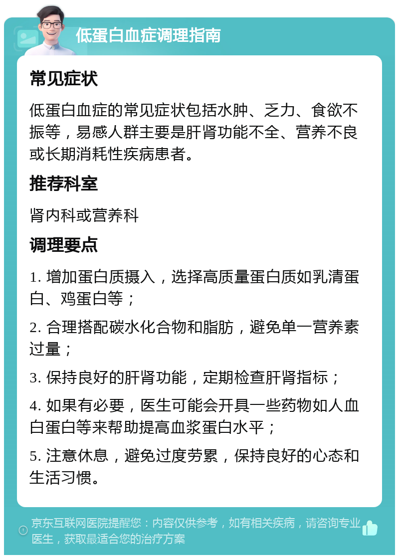 低蛋白血症调理指南 常见症状 低蛋白血症的常见症状包括水肿、乏力、食欲不振等，易感人群主要是肝肾功能不全、营养不良或长期消耗性疾病患者。 推荐科室 肾内科或营养科 调理要点 1. 增加蛋白质摄入，选择高质量蛋白质如乳清蛋白、鸡蛋白等； 2. 合理搭配碳水化合物和脂肪，避免单一营养素过量； 3. 保持良好的肝肾功能，定期检查肝肾指标； 4. 如果有必要，医生可能会开具一些药物如人血白蛋白等来帮助提高血浆蛋白水平； 5. 注意休息，避免过度劳累，保持良好的心态和生活习惯。