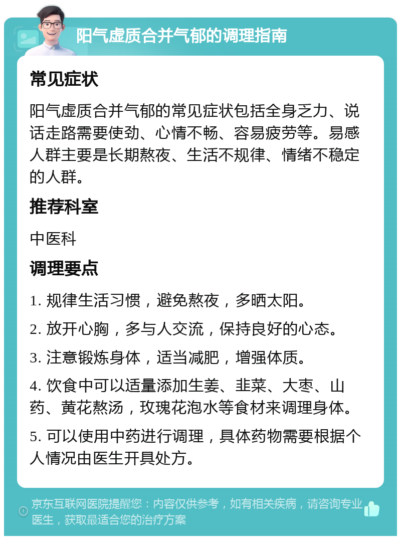 阳气虚质合并气郁的调理指南 常见症状 阳气虚质合并气郁的常见症状包括全身乏力、说话走路需要使劲、心情不畅、容易疲劳等。易感人群主要是长期熬夜、生活不规律、情绪不稳定的人群。 推荐科室 中医科 调理要点 1. 规律生活习惯，避免熬夜，多晒太阳。 2. 放开心胸，多与人交流，保持良好的心态。 3. 注意锻炼身体，适当减肥，增强体质。 4. 饮食中可以适量添加生姜、韭菜、大枣、山药、黄花熬汤，玫瑰花泡水等食材来调理身体。 5. 可以使用中药进行调理，具体药物需要根据个人情况由医生开具处方。