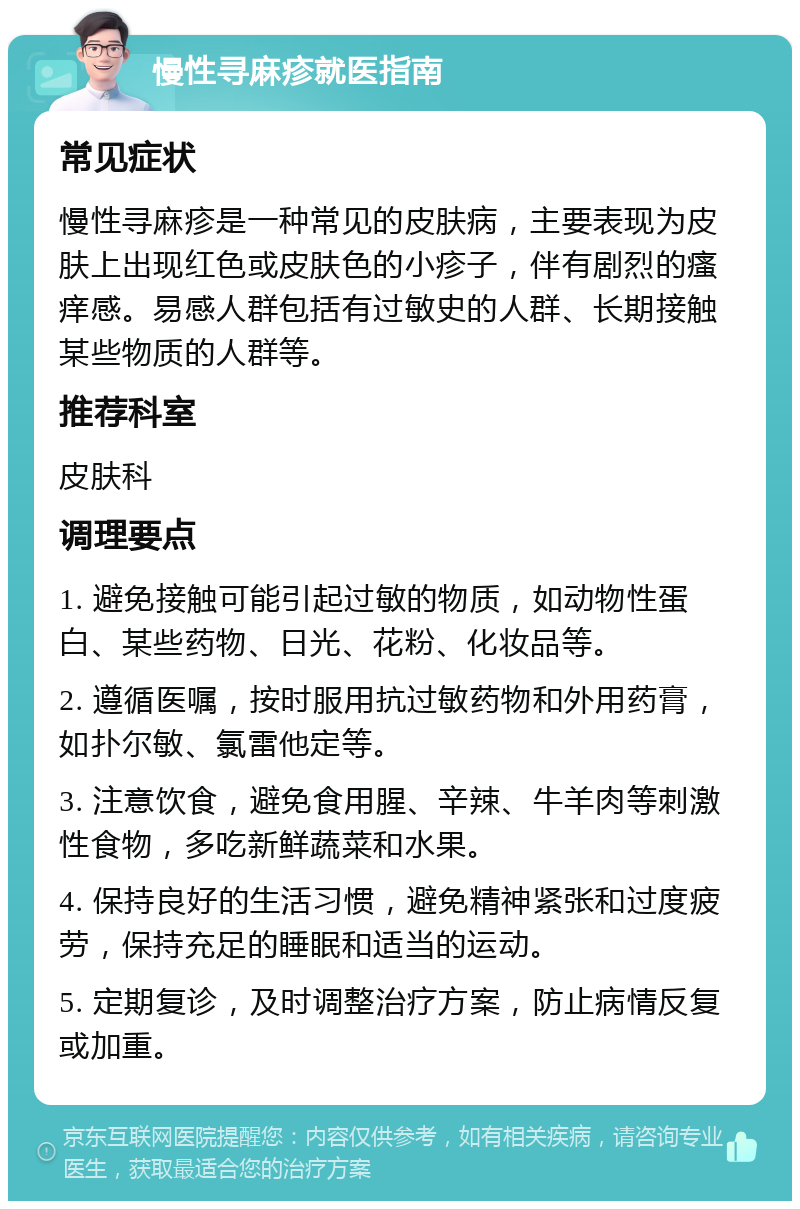 慢性寻麻疹就医指南 常见症状 慢性寻麻疹是一种常见的皮肤病，主要表现为皮肤上出现红色或皮肤色的小疹子，伴有剧烈的瘙痒感。易感人群包括有过敏史的人群、长期接触某些物质的人群等。 推荐科室 皮肤科 调理要点 1. 避免接触可能引起过敏的物质，如动物性蛋白、某些药物、日光、花粉、化妆品等。 2. 遵循医嘱，按时服用抗过敏药物和外用药膏，如扑尔敏、氯雷他定等。 3. 注意饮食，避免食用腥、辛辣、牛羊肉等刺激性食物，多吃新鲜蔬菜和水果。 4. 保持良好的生活习惯，避免精神紧张和过度疲劳，保持充足的睡眠和适当的运动。 5. 定期复诊，及时调整治疗方案，防止病情反复或加重。