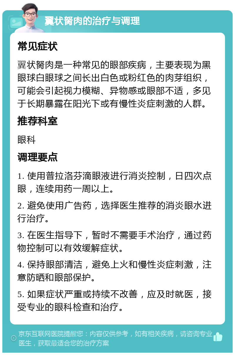 翼状胬肉的治疗与调理 常见症状 翼状胬肉是一种常见的眼部疾病，主要表现为黑眼球白眼球之间长出白色或粉红色的肉芽组织，可能会引起视力模糊、异物感或眼部不适，多见于长期暴露在阳光下或有慢性炎症刺激的人群。 推荐科室 眼科 调理要点 1. 使用普拉洛芬滴眼液进行消炎控制，日四次点眼，连续用药一周以上。 2. 避免使用广告药，选择医生推荐的消炎眼水进行治疗。 3. 在医生指导下，暂时不需要手术治疗，通过药物控制可以有效缓解症状。 4. 保持眼部清洁，避免上火和慢性炎症刺激，注意防晒和眼部保护。 5. 如果症状严重或持续不改善，应及时就医，接受专业的眼科检查和治疗。