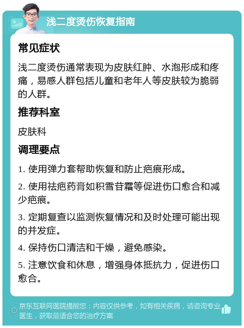 浅二度烫伤恢复指南 常见症状 浅二度烫伤通常表现为皮肤红肿、水泡形成和疼痛，易感人群包括儿童和老年人等皮肤较为脆弱的人群。 推荐科室 皮肤科 调理要点 1. 使用弹力套帮助恢复和防止疤痕形成。 2. 使用祛疤药膏如积雪苷霜等促进伤口愈合和减少疤痕。 3. 定期复查以监测恢复情况和及时处理可能出现的并发症。 4. 保持伤口清洁和干燥，避免感染。 5. 注意饮食和休息，增强身体抵抗力，促进伤口愈合。