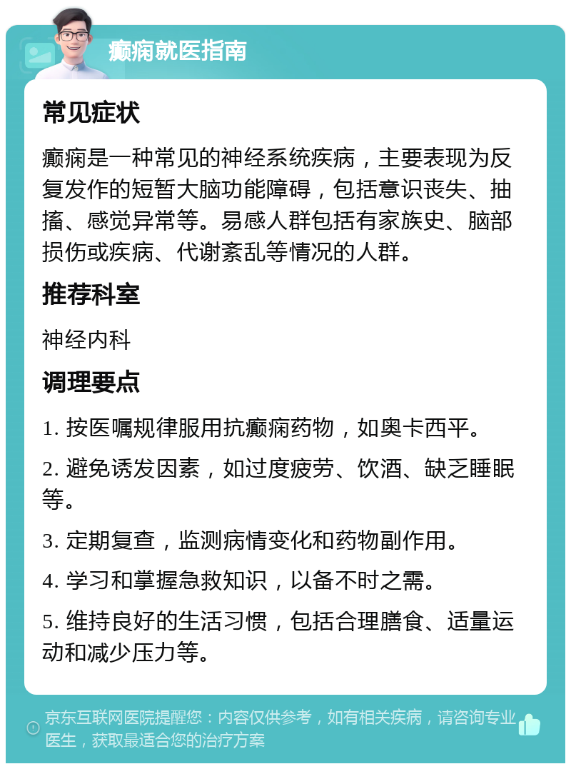 癫痫就医指南 常见症状 癫痫是一种常见的神经系统疾病，主要表现为反复发作的短暂大脑功能障碍，包括意识丧失、抽搐、感觉异常等。易感人群包括有家族史、脑部损伤或疾病、代谢紊乱等情况的人群。 推荐科室 神经内科 调理要点 1. 按医嘱规律服用抗癫痫药物，如奥卡西平。 2. 避免诱发因素，如过度疲劳、饮酒、缺乏睡眠等。 3. 定期复查，监测病情变化和药物副作用。 4. 学习和掌握急救知识，以备不时之需。 5. 维持良好的生活习惯，包括合理膳食、适量运动和减少压力等。