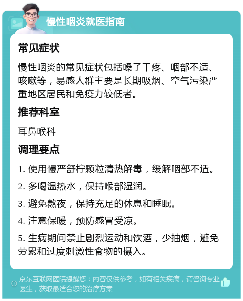 慢性咽炎就医指南 常见症状 慢性咽炎的常见症状包括嗓子干疼、咽部不适、咳嗽等，易感人群主要是长期吸烟、空气污染严重地区居民和免疫力较低者。 推荐科室 耳鼻喉科 调理要点 1. 使用慢严舒柠颗粒清热解毒，缓解咽部不适。 2. 多喝温热水，保持喉部湿润。 3. 避免熬夜，保持充足的休息和睡眠。 4. 注意保暖，预防感冒受凉。 5. 生病期间禁止剧烈运动和饮酒，少抽烟，避免劳累和过度刺激性食物的摄入。