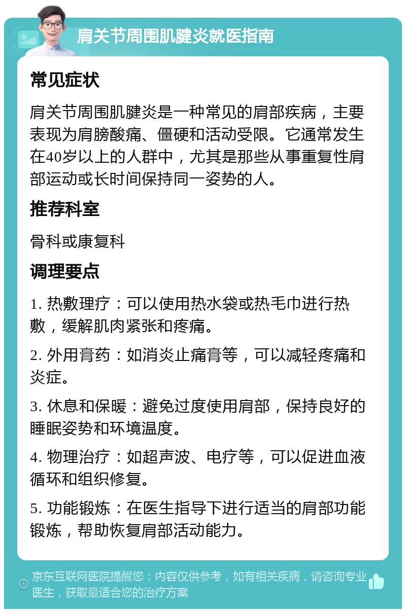 肩关节周围肌腱炎就医指南 常见症状 肩关节周围肌腱炎是一种常见的肩部疾病，主要表现为肩膀酸痛、僵硬和活动受限。它通常发生在40岁以上的人群中，尤其是那些从事重复性肩部运动或长时间保持同一姿势的人。 推荐科室 骨科或康复科 调理要点 1. 热敷理疗：可以使用热水袋或热毛巾进行热敷，缓解肌肉紧张和疼痛。 2. 外用膏药：如消炎止痛膏等，可以减轻疼痛和炎症。 3. 休息和保暖：避免过度使用肩部，保持良好的睡眠姿势和环境温度。 4. 物理治疗：如超声波、电疗等，可以促进血液循环和组织修复。 5. 功能锻炼：在医生指导下进行适当的肩部功能锻炼，帮助恢复肩部活动能力。