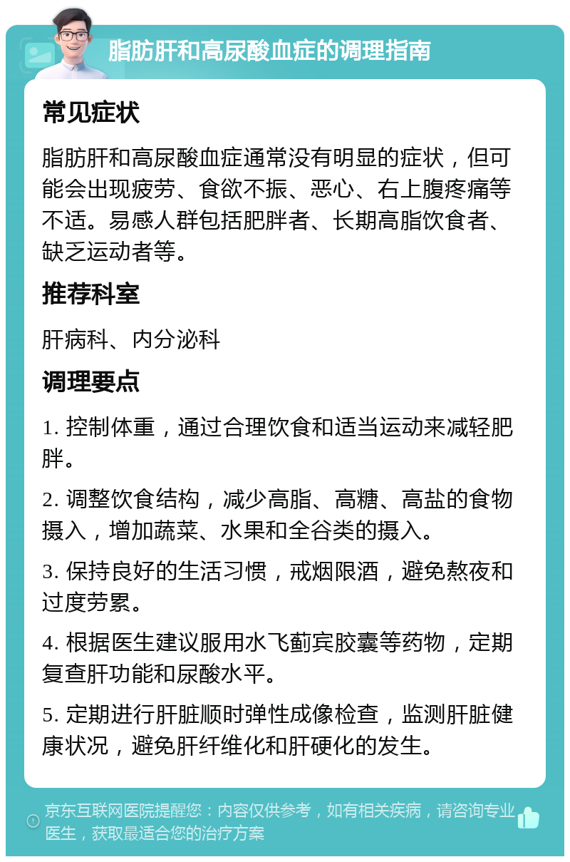 脂肪肝和高尿酸血症的调理指南 常见症状 脂肪肝和高尿酸血症通常没有明显的症状，但可能会出现疲劳、食欲不振、恶心、右上腹疼痛等不适。易感人群包括肥胖者、长期高脂饮食者、缺乏运动者等。 推荐科室 肝病科、内分泌科 调理要点 1. 控制体重，通过合理饮食和适当运动来减轻肥胖。 2. 调整饮食结构，减少高脂、高糖、高盐的食物摄入，增加蔬菜、水果和全谷类的摄入。 3. 保持良好的生活习惯，戒烟限酒，避免熬夜和过度劳累。 4. 根据医生建议服用水飞蓟宾胶囊等药物，定期复查肝功能和尿酸水平。 5. 定期进行肝脏顺时弹性成像检查，监测肝脏健康状况，避免肝纤维化和肝硬化的发生。