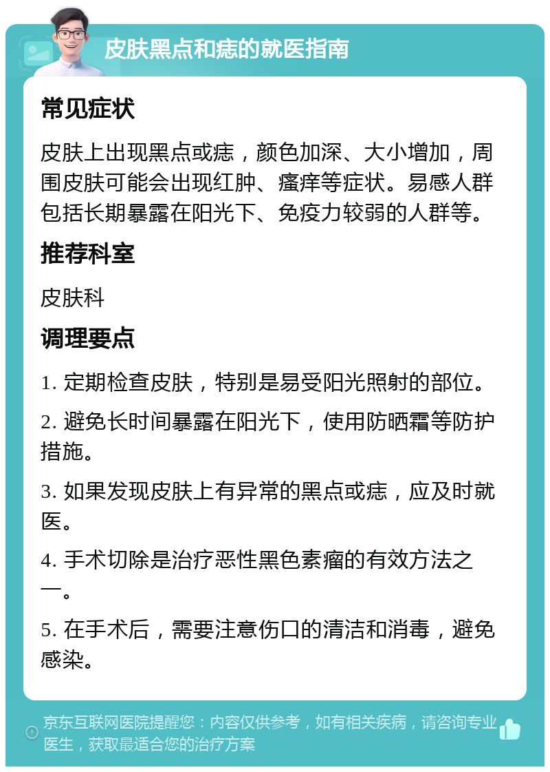 皮肤黑点和痣的就医指南 常见症状 皮肤上出现黑点或痣，颜色加深、大小增加，周围皮肤可能会出现红肿、瘙痒等症状。易感人群包括长期暴露在阳光下、免疫力较弱的人群等。 推荐科室 皮肤科 调理要点 1. 定期检查皮肤，特别是易受阳光照射的部位。 2. 避免长时间暴露在阳光下，使用防晒霜等防护措施。 3. 如果发现皮肤上有异常的黑点或痣，应及时就医。 4. 手术切除是治疗恶性黑色素瘤的有效方法之一。 5. 在手术后，需要注意伤口的清洁和消毒，避免感染。