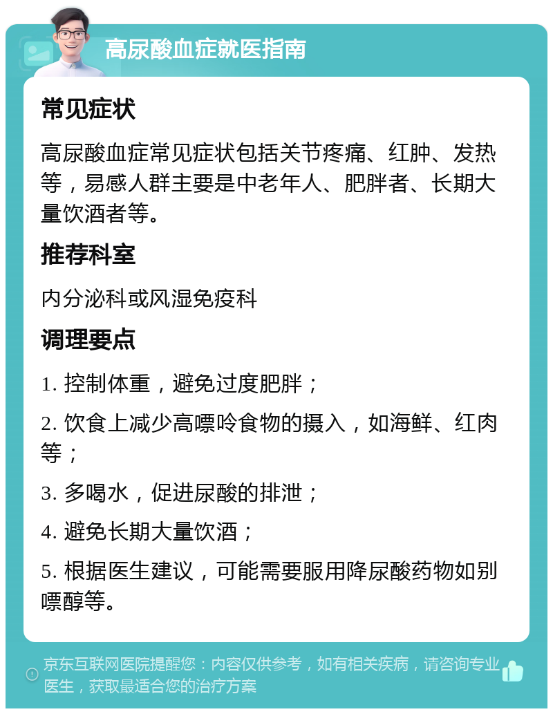 高尿酸血症就医指南 常见症状 高尿酸血症常见症状包括关节疼痛、红肿、发热等，易感人群主要是中老年人、肥胖者、长期大量饮酒者等。 推荐科室 内分泌科或风湿免疫科 调理要点 1. 控制体重，避免过度肥胖； 2. 饮食上减少高嘌呤食物的摄入，如海鲜、红肉等； 3. 多喝水，促进尿酸的排泄； 4. 避免长期大量饮酒； 5. 根据医生建议，可能需要服用降尿酸药物如别嘌醇等。