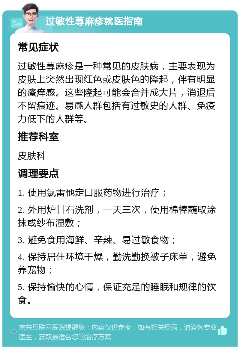 过敏性荨麻疹就医指南 常见症状 过敏性荨麻疹是一种常见的皮肤病，主要表现为皮肤上突然出现红色或皮肤色的隆起，伴有明显的瘙痒感。这些隆起可能会合并成大片，消退后不留痕迹。易感人群包括有过敏史的人群、免疫力低下的人群等。 推荐科室 皮肤科 调理要点 1. 使用氯雷他定口服药物进行治疗； 2. 外用炉甘石洗剂，一天三次，使用棉棒蘸取涂抹或纱布湿敷； 3. 避免食用海鲜、辛辣、易过敏食物； 4. 保持居住环境干燥，勤洗勤换被子床单，避免养宠物； 5. 保持愉快的心情，保证充足的睡眠和规律的饮食。