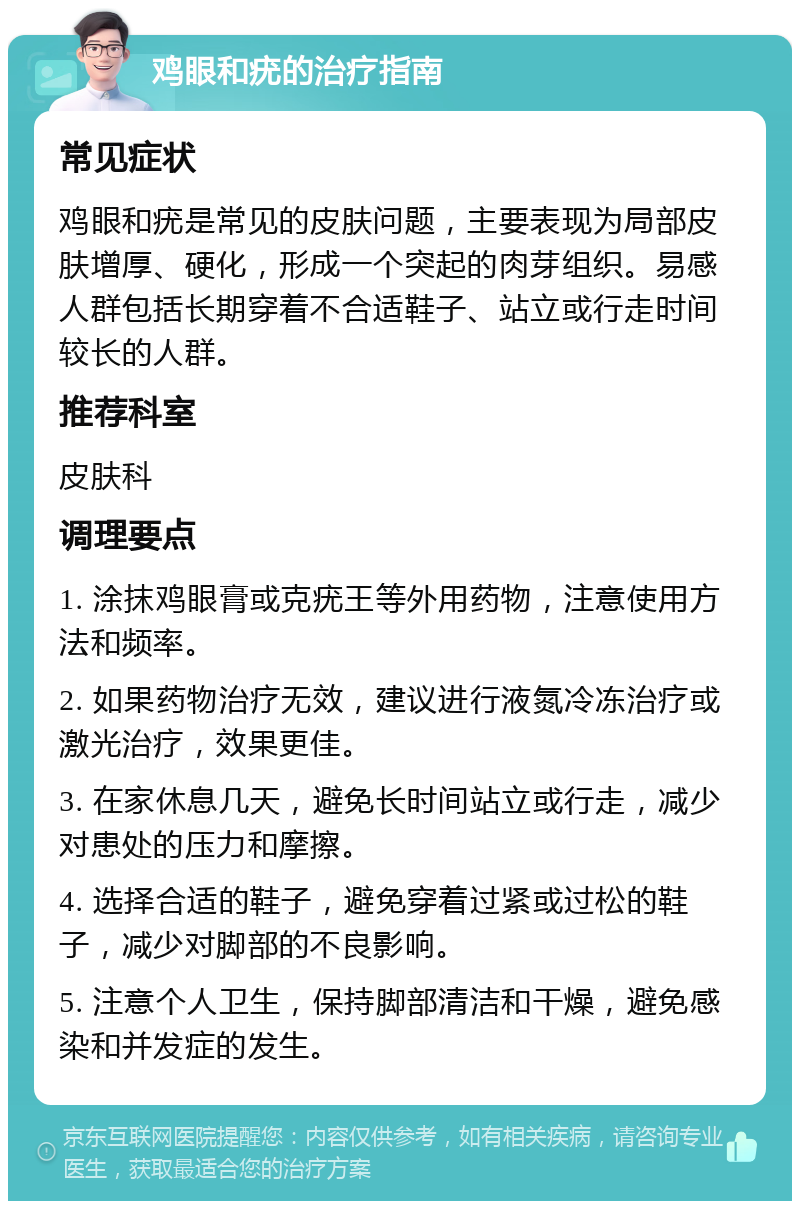 鸡眼和疣的治疗指南 常见症状 鸡眼和疣是常见的皮肤问题，主要表现为局部皮肤增厚、硬化，形成一个突起的肉芽组织。易感人群包括长期穿着不合适鞋子、站立或行走时间较长的人群。 推荐科室 皮肤科 调理要点 1. 涂抹鸡眼膏或克疣王等外用药物，注意使用方法和频率。 2. 如果药物治疗无效，建议进行液氮冷冻治疗或激光治疗，效果更佳。 3. 在家休息几天，避免长时间站立或行走，减少对患处的压力和摩擦。 4. 选择合适的鞋子，避免穿着过紧或过松的鞋子，减少对脚部的不良影响。 5. 注意个人卫生，保持脚部清洁和干燥，避免感染和并发症的发生。