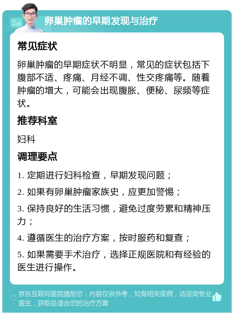 卵巢肿瘤的早期发现与治疗 常见症状 卵巢肿瘤的早期症状不明显，常见的症状包括下腹部不适、疼痛、月经不调、性交疼痛等。随着肿瘤的增大，可能会出现腹胀、便秘、尿频等症状。 推荐科室 妇科 调理要点 1. 定期进行妇科检查，早期发现问题； 2. 如果有卵巢肿瘤家族史，应更加警惕； 3. 保持良好的生活习惯，避免过度劳累和精神压力； 4. 遵循医生的治疗方案，按时服药和复查； 5. 如果需要手术治疗，选择正规医院和有经验的医生进行操作。